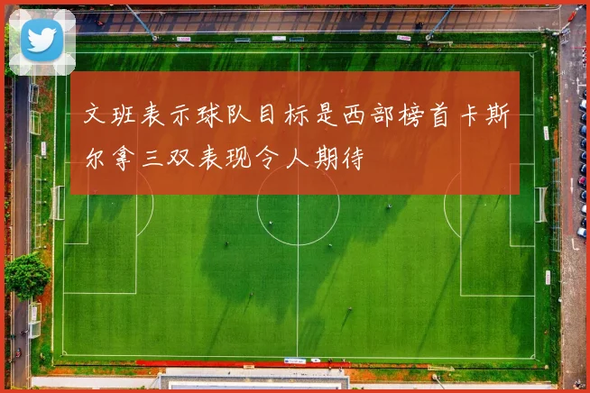 文班表示球队目标是西部榜首卡斯尔拿三双表现令人期待