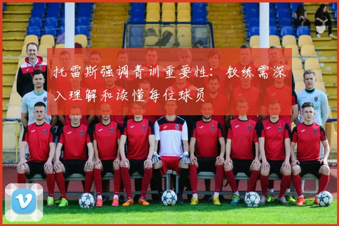 托雷斯强调青训重要性：教练需深入理解和读懂每位球员