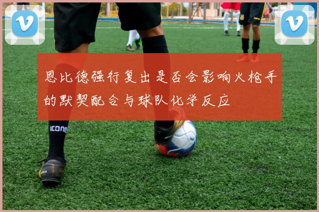 恩比德强行复出是否会影响火枪手的默契配合与球队化学反应