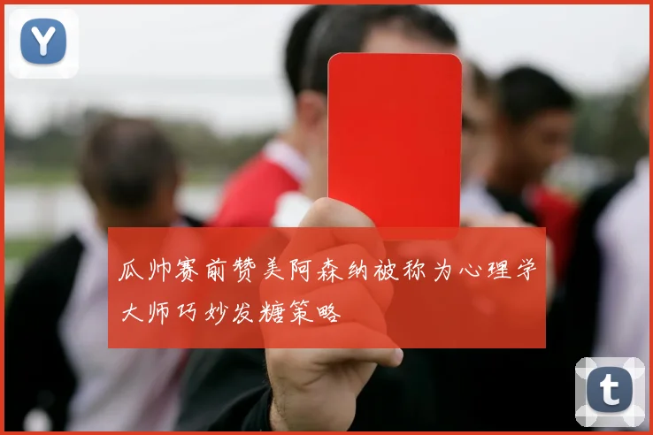 瓜帅赛前赞美阿森纳被称为心理学大师巧妙发糖策略