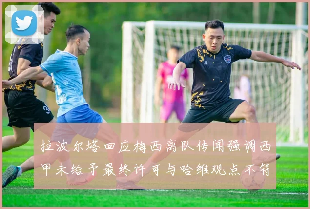 拉波尔塔回应梅西离队传闻强调西甲未给予最终许可与哈维观点不符