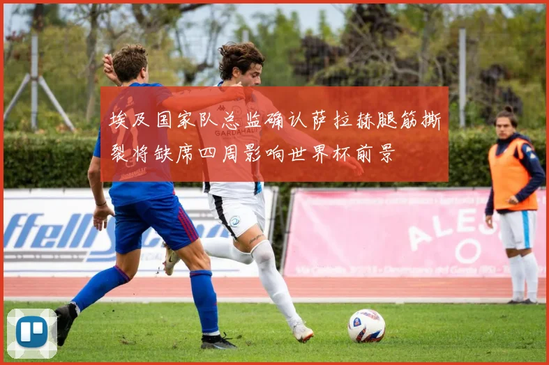 埃及国家队总监确认萨拉赫腿筋撕裂将缺席四周影响世界杯前景