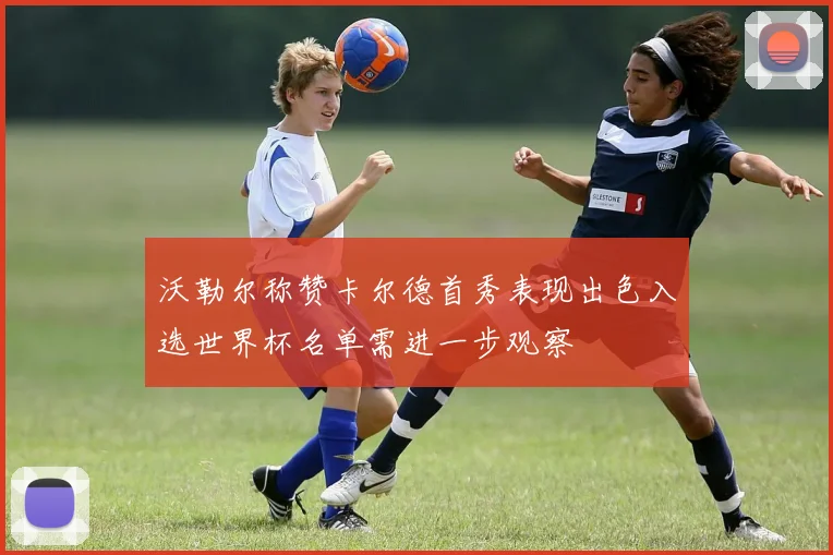 沃勒尔称赞卡尔德首秀表现出色入选世界杯名单需进一步观察