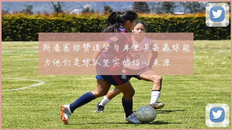 斯潘塞称赞追梦与库里具备赢球能力他们是球队坚实的信心来源