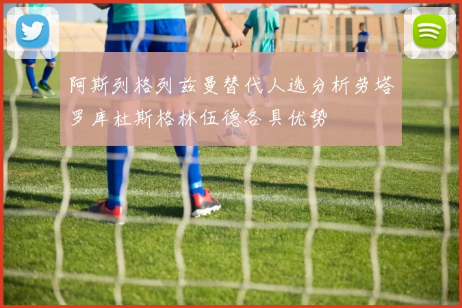阿斯列格列兹曼替代人选分析劳塔罗库杜斯格林伍德各具优势