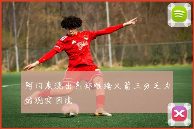 阿门表现出色却难掩火箭三分乏力的现实困境