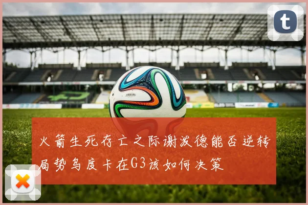 火箭生死存亡之际谢泼德能否逆转局势乌度卡在G3该如何决策